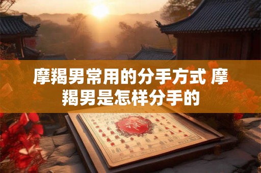 摩羯男常用的分手方式 摩羯男是怎样分手的