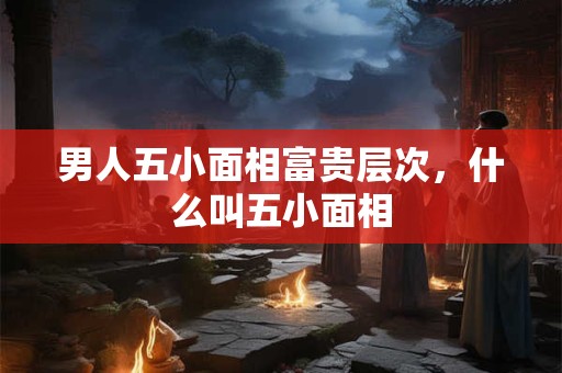 男人五小面相富贵层次，什么叫五小面相