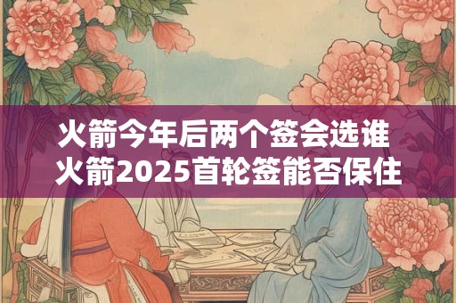 火箭今年后两个签会选谁 火箭2025首轮签能否保住