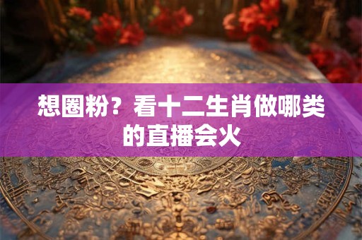 想圈粉？看十二生肖做哪类的直播会火