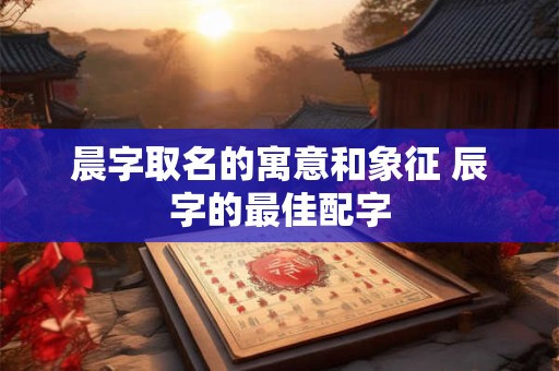 晨字取名的寓意和象征 辰字的最佳配字