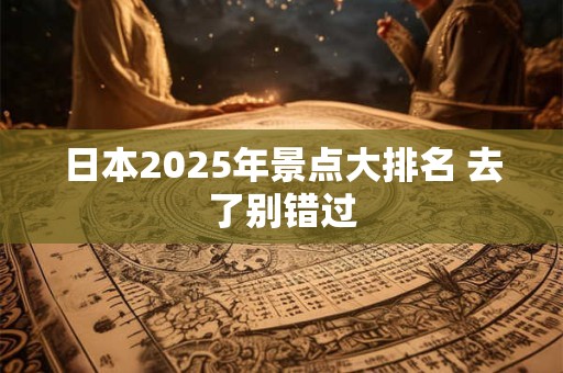 日本2025年景点大排名 去了别错过