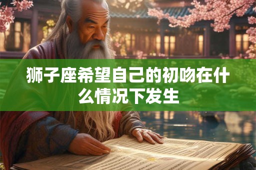 狮子座希望自己的初吻在什么情况下发生