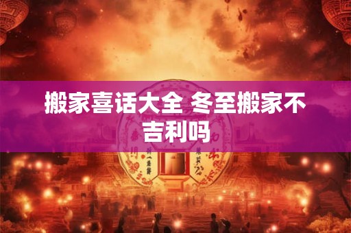 搬家喜话大全 冬至搬家不吉利吗