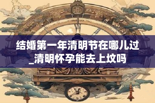 结婚第一年清明节在哪儿过_清明怀孕能去上坟吗