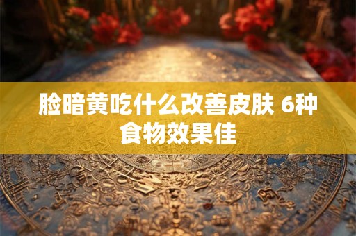 脸暗黄吃什么改善皮肤 6种食物效果佳
