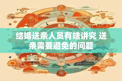 结婚送亲人员有啥讲究 送亲需要避免的问题
