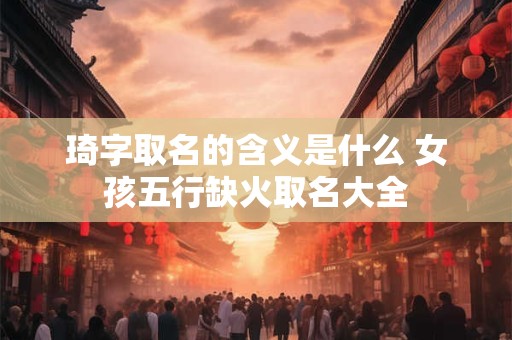 琦字取名的含义是什么 女孩五行缺火取名大全