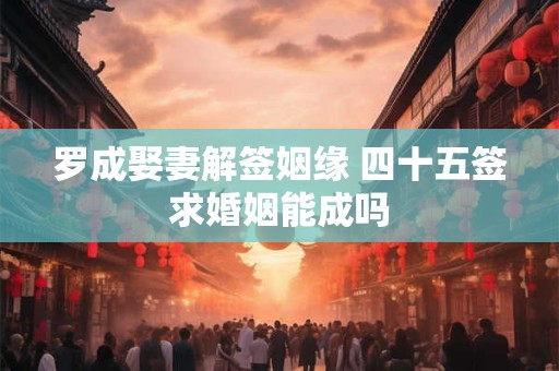 罗成娶妻解签姻缘 四十五签求婚姻能成吗
