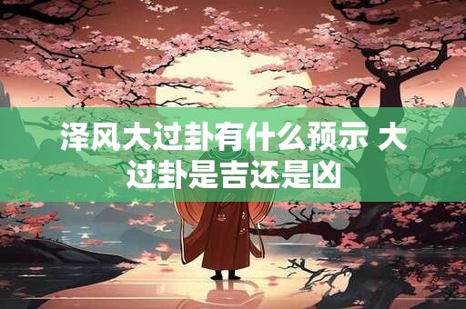 泽风大过卦有什么预示 大过卦是吉还是凶