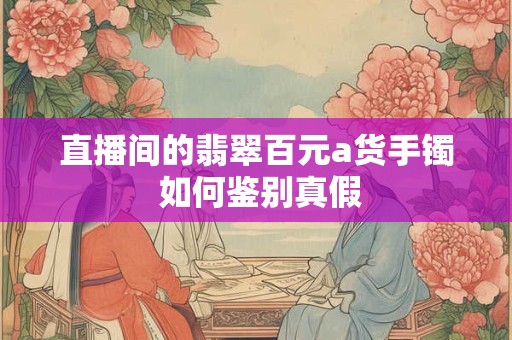 直播间的翡翠百元a货手镯 如何鉴别真假
