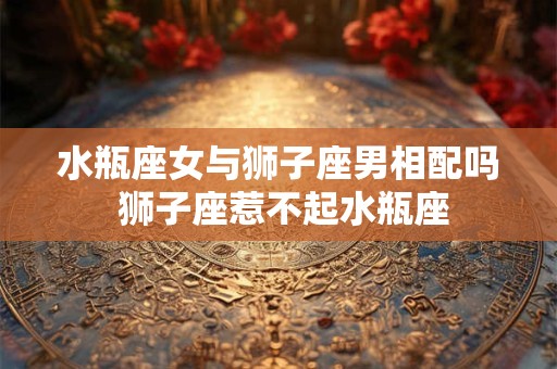 水瓶座女与狮子座男相配吗 狮子座惹不起水瓶座