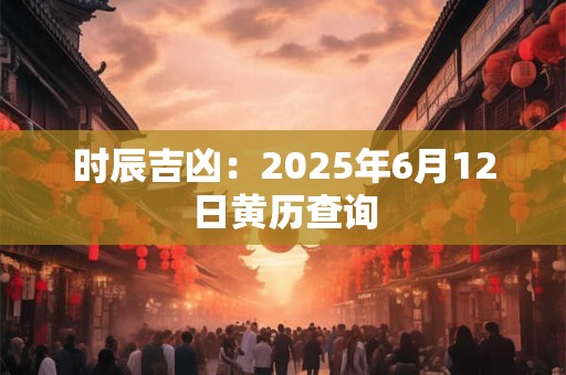 时辰吉凶：2025年6月12日黄历查询