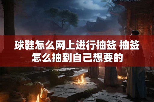 球鞋怎么网上进行抽签 抽签怎么抽到自己想要的