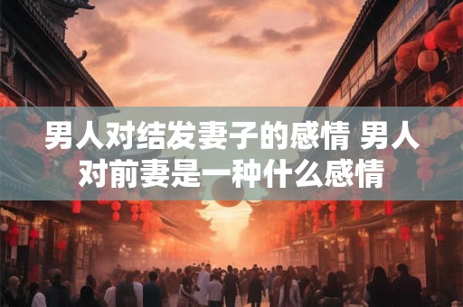 男人对结发妻子的感情 男人对前妻是一种什么感情