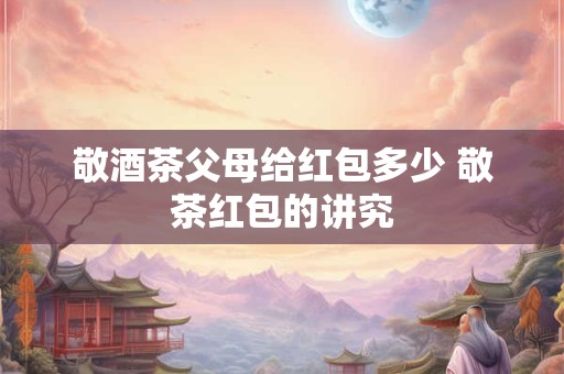 敬酒茶父母给红包多少 敬茶红包的讲究