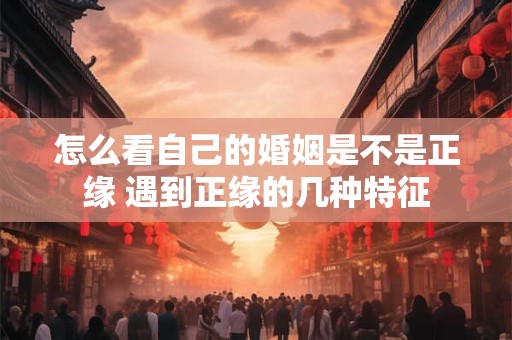 怎么看自己的婚姻是不是正缘 遇到正缘的几种特征