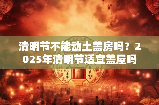 清明节不能动土盖房吗？2025年清明节适宜盖屋吗