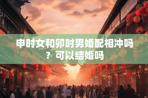 申时女和卯时男婚配相冲吗？可以结婚吗
