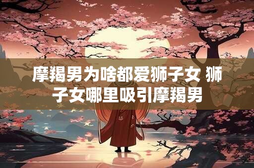 摩羯男为啥都爱狮子女 狮子女哪里吸引摩羯男