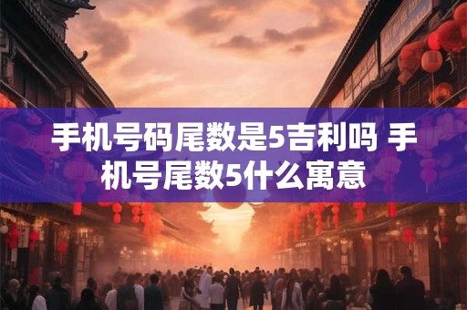 手机号码尾数是5吉利吗 手机号尾数5什么寓意