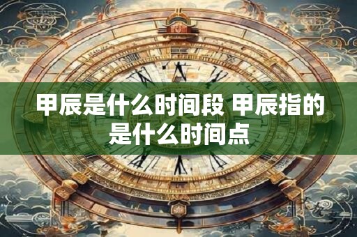 甲辰是什么时间段 甲辰指的是什么时间点