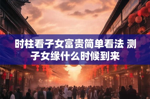 时柱看子女富贵简单看法 测子女缘什么时候到来