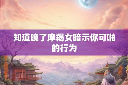 知道晚了摩羯女暗示你可啪的行为