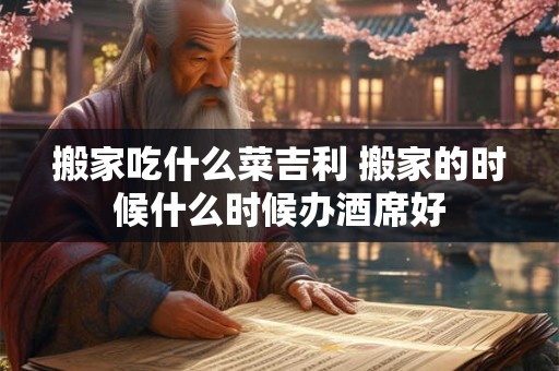 搬家吃什么菜吉利 搬家的时候什么时候办酒席好