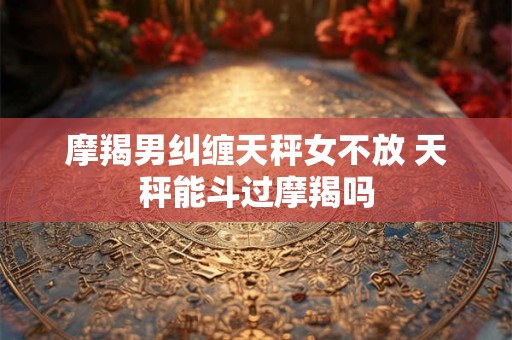 摩羯男纠缠天秤女不放 天秤能斗过摩羯吗