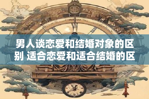 详细阅读:男人谈恋爱和结婚对象的区别 适合恋爱和适合结婚的区别 男人谈恋爱和结婚对象的区别 适合恋爱和适合结婚的区别