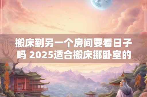 搬床到另一个房间要看日子吗 2025适合搬床挪卧室的日子