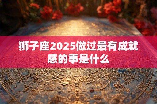 狮子座2025做过最有成就感的事是什么