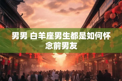 男男 白羊座男生都是如何怀念前男友