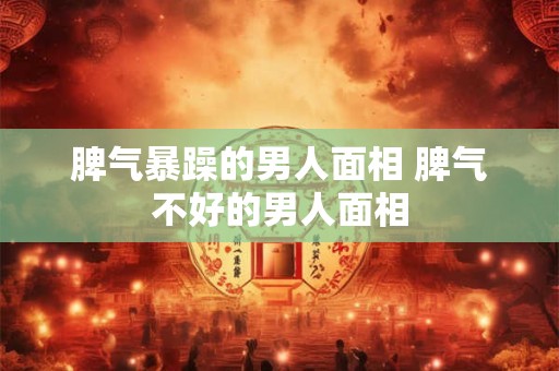 脾气暴躁的男人面相 脾气不好的男人面相