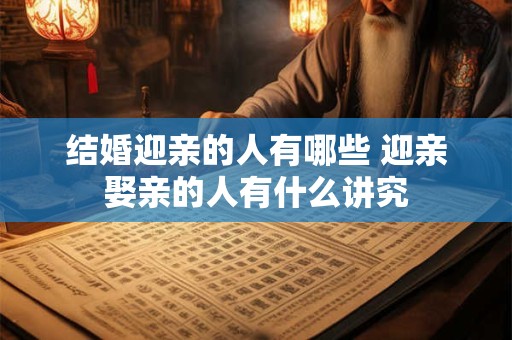 结婚迎亲的人有哪些 迎亲娶亲的人有什么讲究