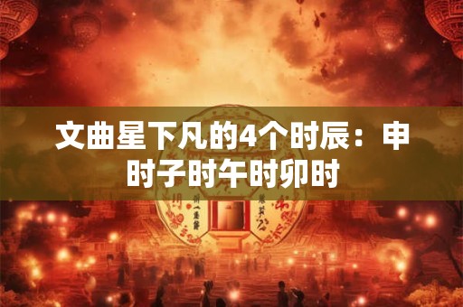 文曲星下凡的4个时辰：申时子时午时卯时