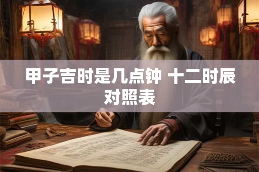 甲子吉时是几点钟 十二时辰对照表