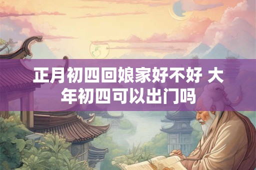 正月初四回娘家好不好 大年初四可以出门吗