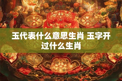 玉代表什么意思生肖 玉字开过什么生肖