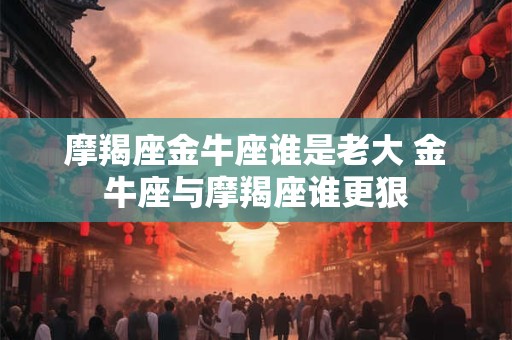 摩羯座金牛座谁是老大 金牛座与摩羯座谁更狠