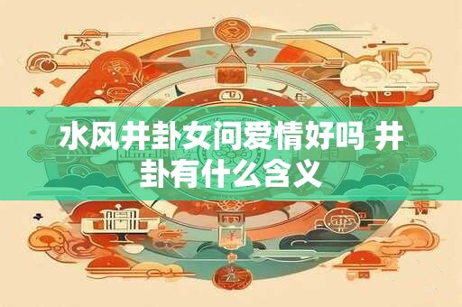 水风井卦女问爱情好吗 井卦有什么含义