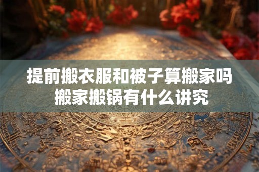 提前搬衣服和被子算搬家吗 搬家搬锅有什么讲究