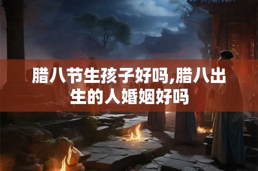 腊八节生孩子好吗,腊八出生的人婚姻好吗