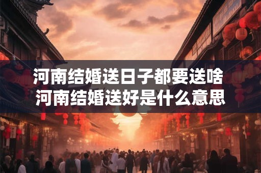 河南结婚送日子都要送啥 河南结婚送好是什么意思