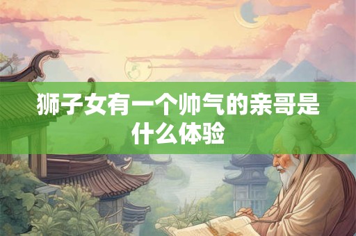 详细阅读:狮子女有一个帅气的亲哥是什么体验 狮子女有一个帅气的亲哥是什么体验
