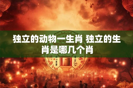 独立的动物一生肖 独立的生肖是哪几个肖