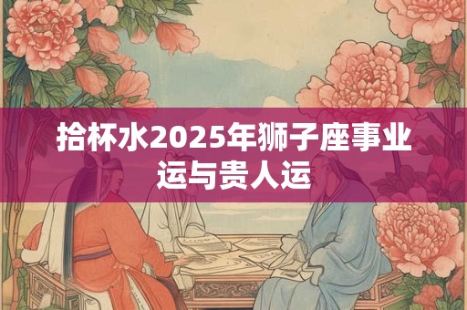 拾杯水2025年狮子座事业运与贵人运