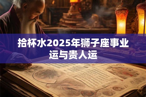 拾杯水2025年狮子座事业运与贵人运