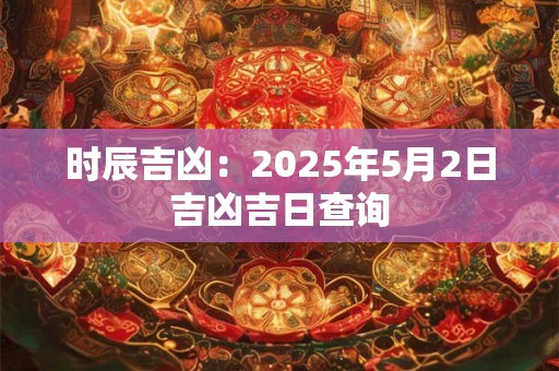 时辰吉凶：2025年5月2日吉凶吉日查询